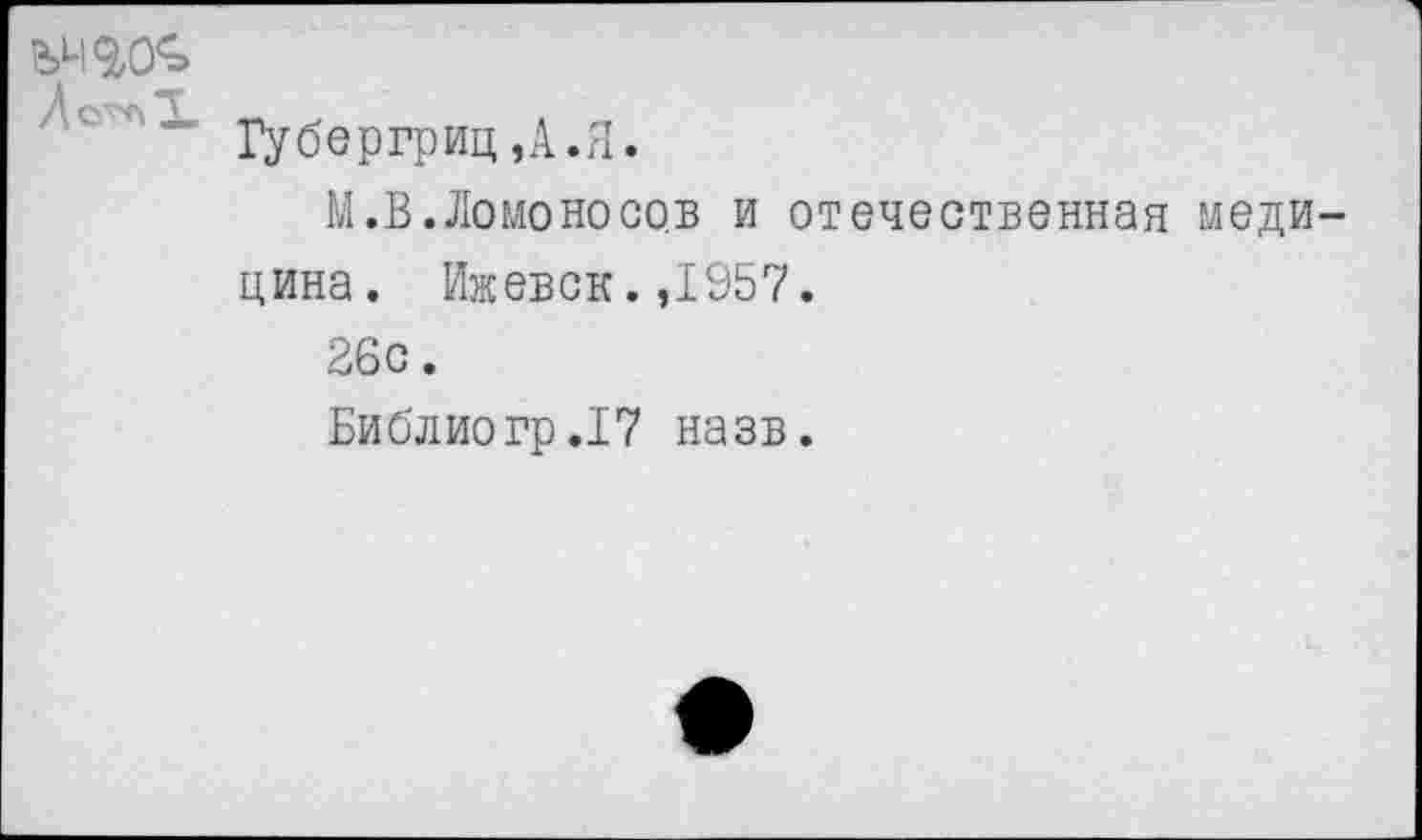 ﻿7	“ Губергриц,А.Я.
М.В.Ломоносов и отечественная медицина. Ижевск. ,1957.
26с.
Библ ио гр .17 на зв.